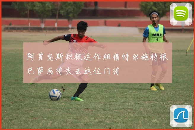 阿贾克斯积极运作租借特尔施特根巴萨或将失去这位门将