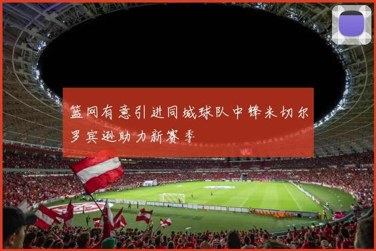 篮网有意引进同城球队中锋米切尔罗宾逊助力新赛季