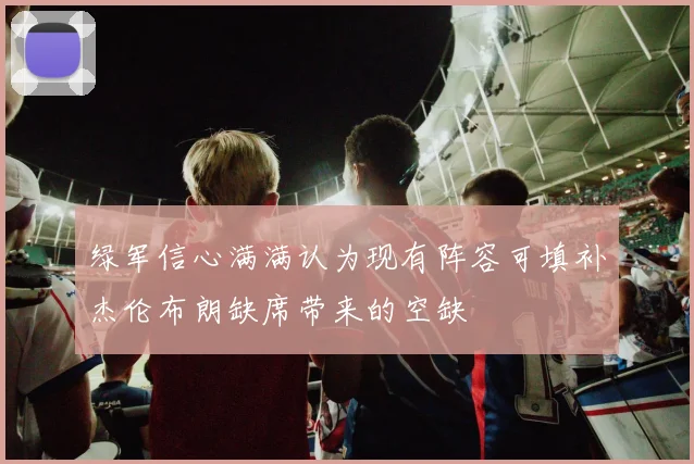 绿军信心满满认为现有阵容可填补杰伦布朗缺席带来的空缺