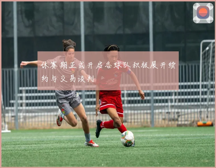 休赛期正式开启各球队积极展开续约与交易谈判
