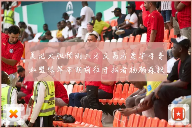 美记大胆预测三方交易方案字母哥加盟绿军布朗前往开拓者杨瀚森投奔雄鹿